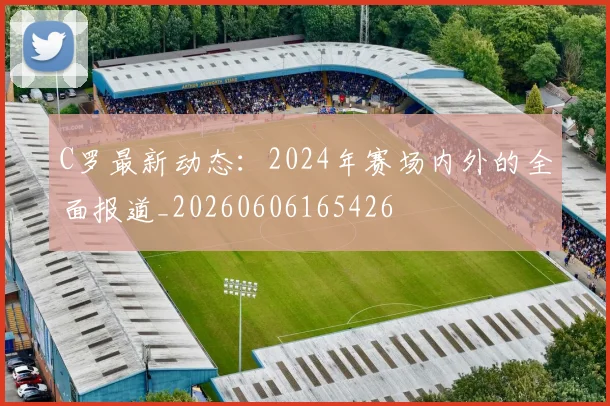 C罗最新动态:2024年赛场内外的全面报道_20260606165426