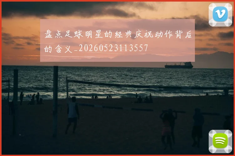 盘点足球明星的经典庆祝动作背后的含义_20260523113557