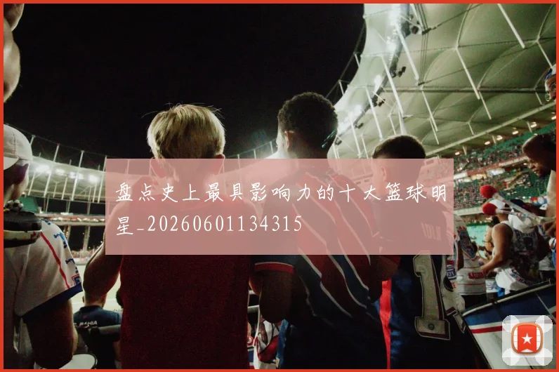 盘点史上最具影响力的十大篮球明星_20260601134315