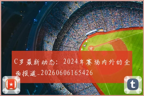 C罗最新动态:2024年赛场内外的全面报道_20260606165426