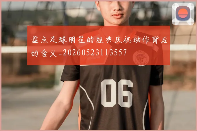 盘点足球明星的经典庆祝动作背后的含义_20260523113557
