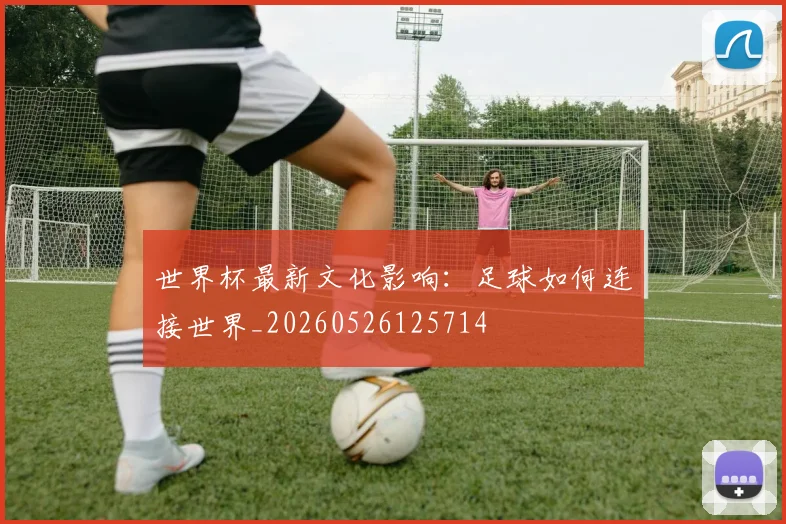 世界杯最新文化影响:足球如何连接世界_20260526125714